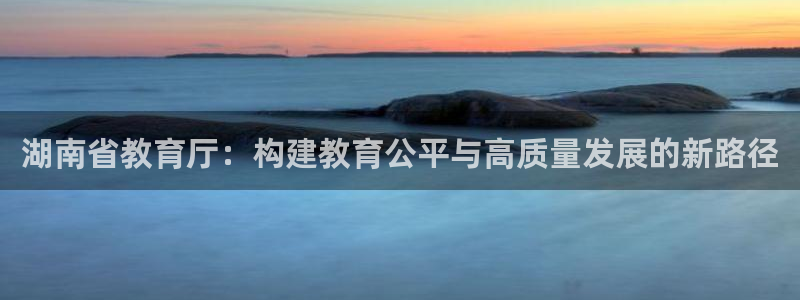 新航娱乐app官方下载：湖南省教育厅：构建教育公平与高质量发