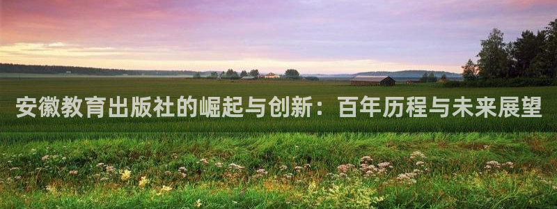中国证券新航娱乐官网：安徽教育出版社的崛起与创新：百年历程与
