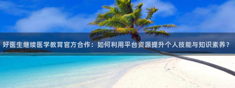 新航线娱乐会所：好医生继续医学教育官方合作：如何利用平台资源